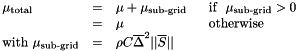 \[ \begin{array}{llll} \mu_{\text{total}}&=&\mu+\mu_{\text{sub-grid}} & \text{\ \ if\ \ }\mu_{\text{sub-grid}}>0\\ &=&\mu & \text{\ \ otherwise }\\ \text{with\ }\mu_{\text{sub-grid}}&=&\rho C \overline{\Delta}^2 ||\overline{S}|| \end{array} \]